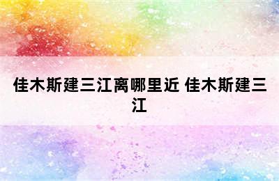 佳木斯建三江离哪里近 佳木斯建三江